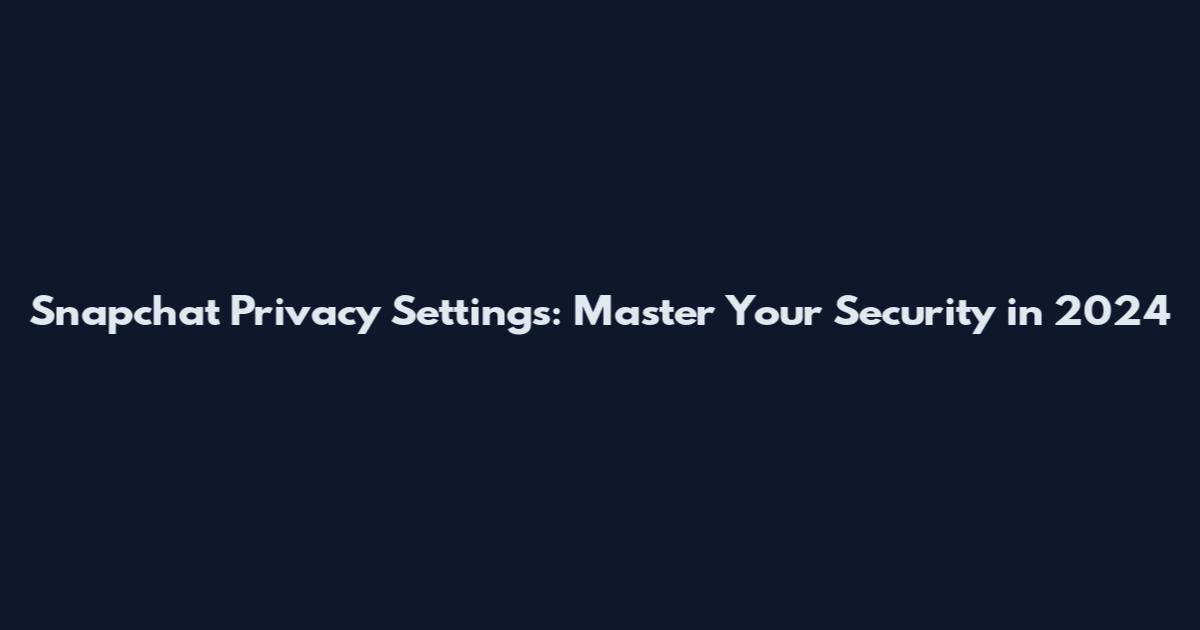 Snapchat Privacy Settings: Master Your Security in 2024