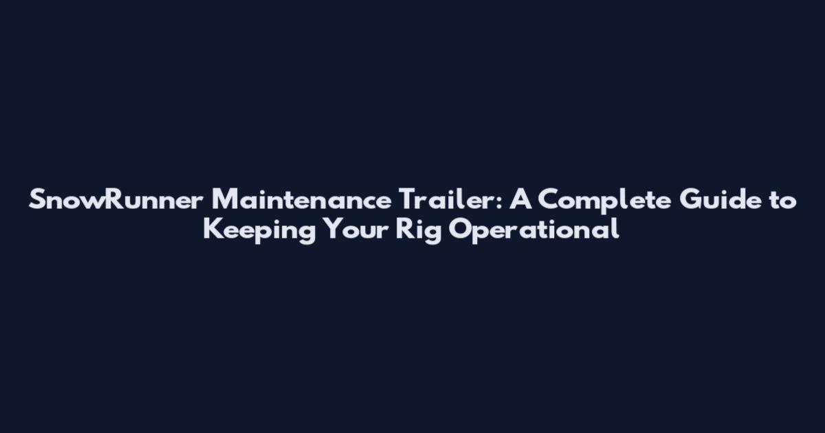 SnowRunner Maintenance Trailer: A Complete Guide to Keeping Your Rig Operational