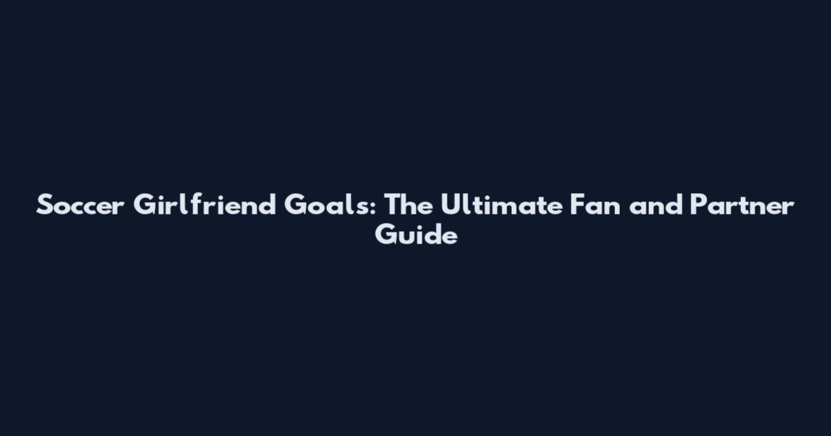 Soccer Girlfriend Goals: The Ultimate Fan and Partner Guide