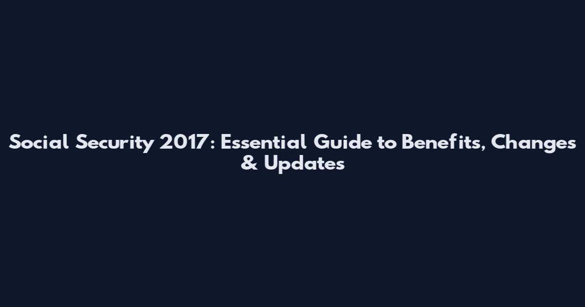 Social Security 2017: Essential Guide to Benefits, Changes & Updates