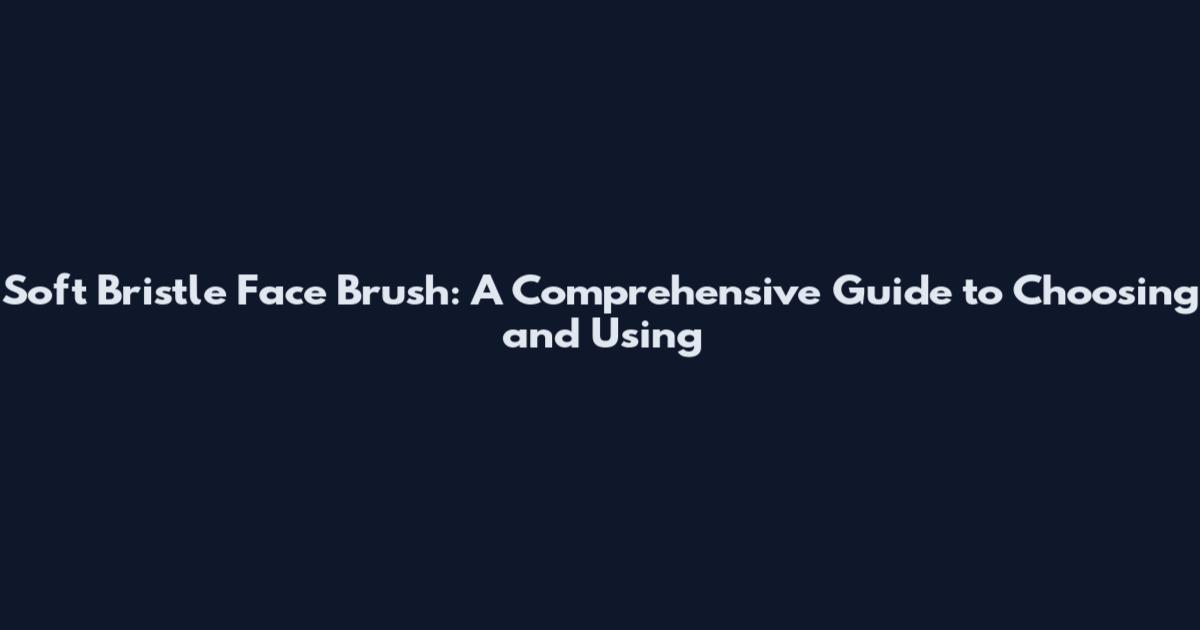 Soft Bristle Face Brush: A Comprehensive Guide to Choosing and Using
