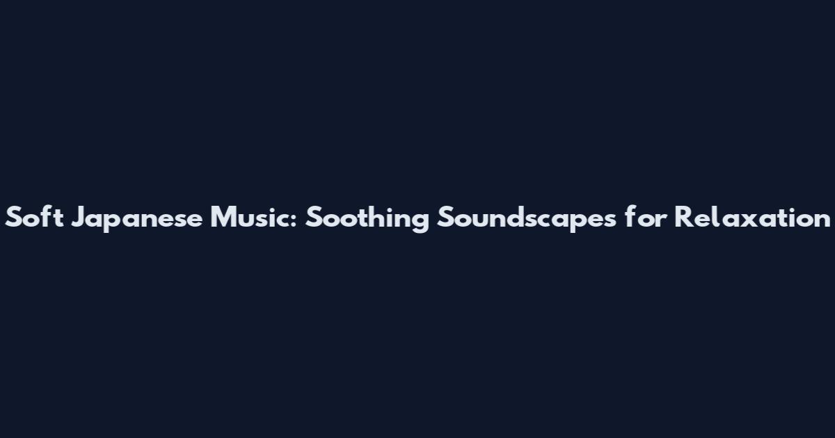 Soft Japanese Music: Soothing Soundscapes for Relaxation