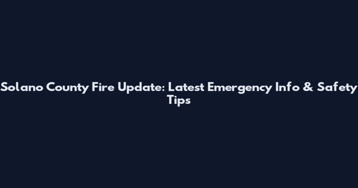 Solano County Fire Update: Latest Emergency Info & Safety Tips