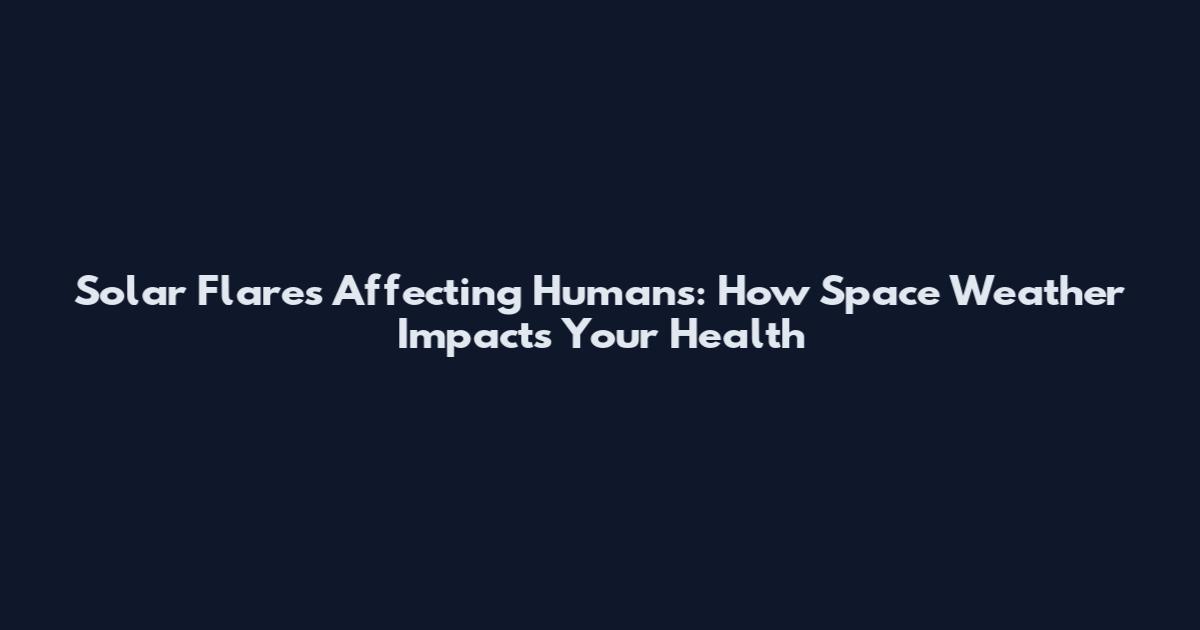 Solar Flares Affecting Humans: How Space Weather Impacts Your Health