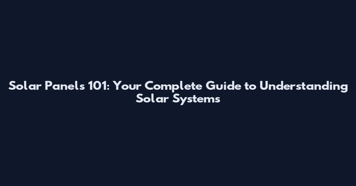 Solar Panels 101: Your Complete Guide to Understanding Solar Systems