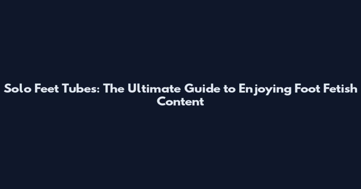 Solo Feet Tubes: The Ultimate Guide to Enjoying Foot Fetish Content