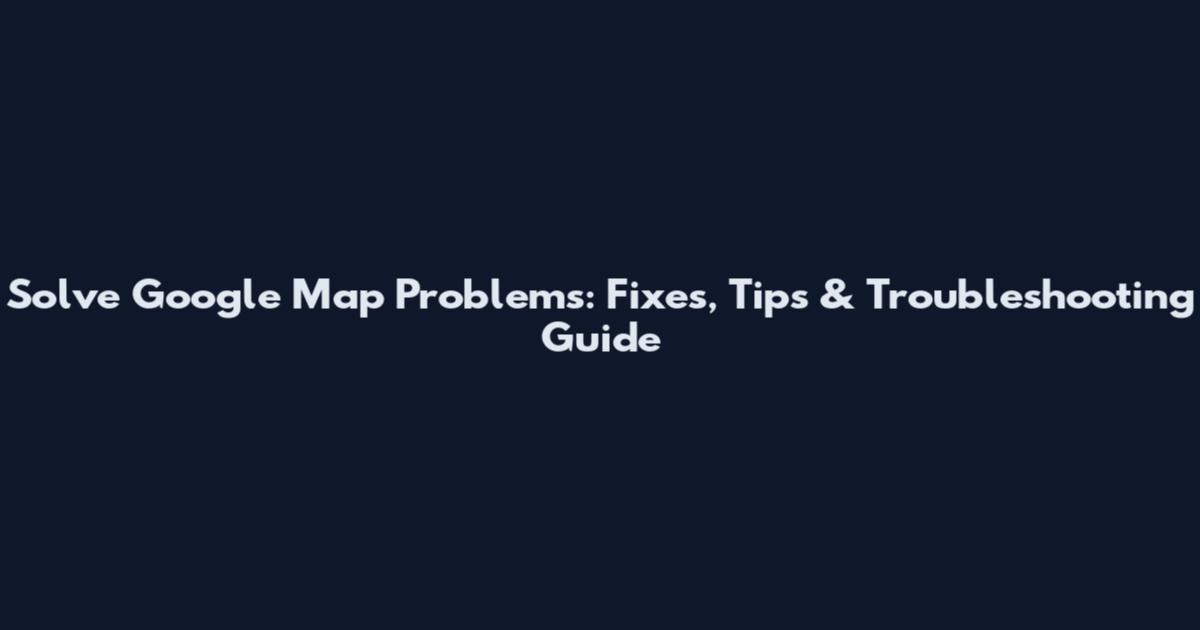 Solve Google Map Problems: Fixes, Tips & Troubleshooting Guide