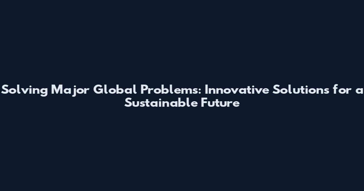 Solving Major Global Problems: Innovative Solutions for a Sustainable Future