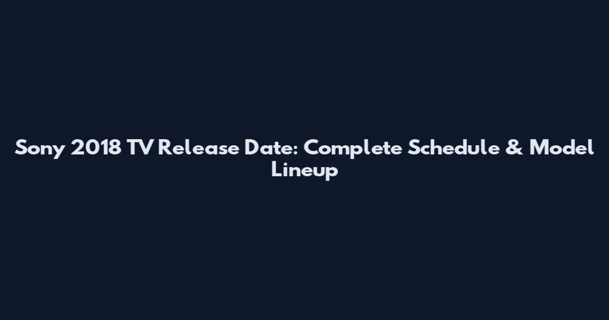 Sony 2018 TV Release Date: Complete Schedule & Model Lineup