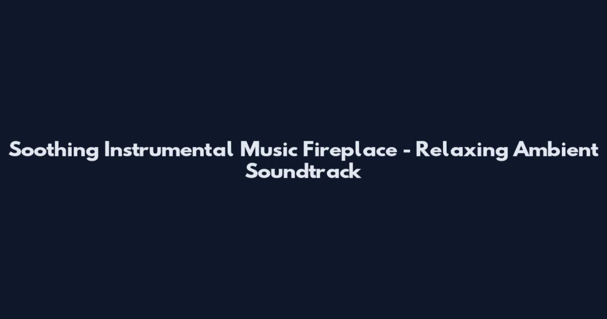 Soothing Instrumental Music Fireplace - Relaxing Ambient Soundtrack