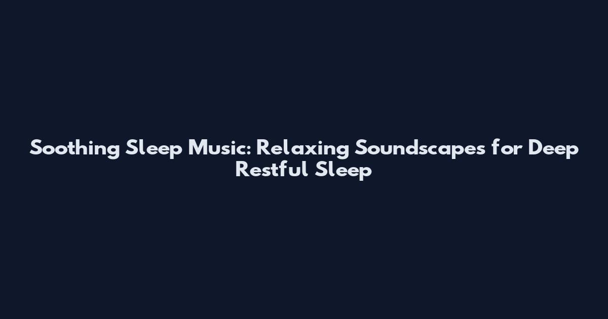 Soothing Sleep Music: Relaxing Soundscapes for Deep Restful Sleep