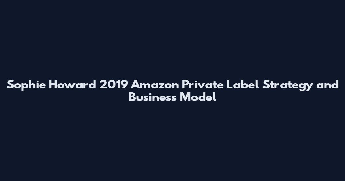 Sophie Howard 2019 Amazon Private Label Strategy and Business Model