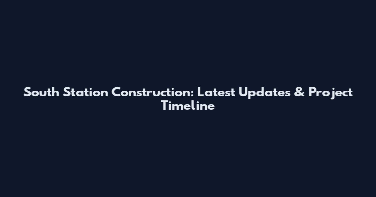 South Station Construction: Latest Updates & Project Timeline