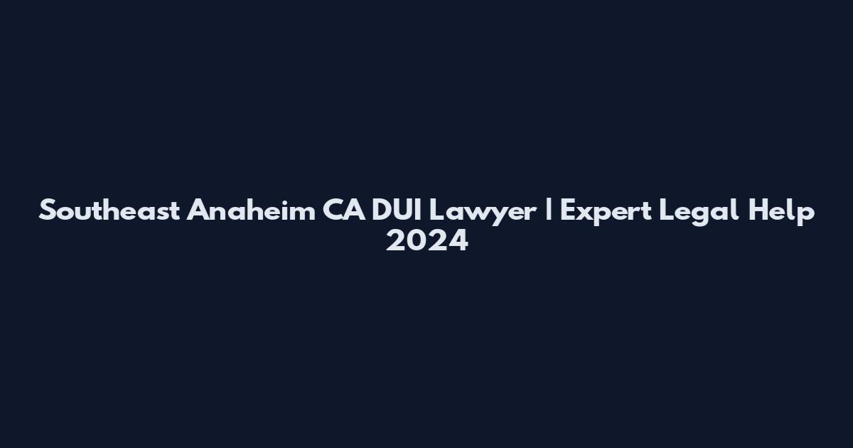 Southeast Anaheim CA DUI Lawyer | Expert Legal Help 2024