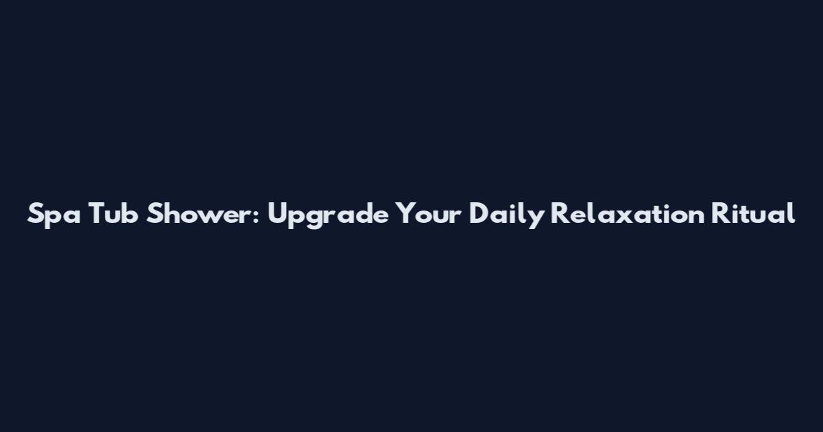 Spa Tub Shower: Upgrade Your Daily Relaxation Ritual