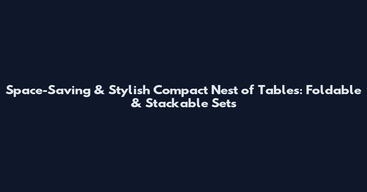 Space-Saving & Stylish Compact Nest of Tables: Foldable & Stackable Sets
