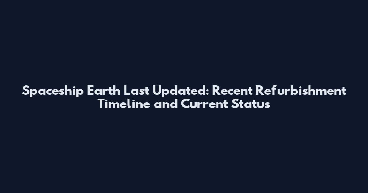 Spaceship Earth Last Updated: Recent Refurbishment Timeline and Current Status