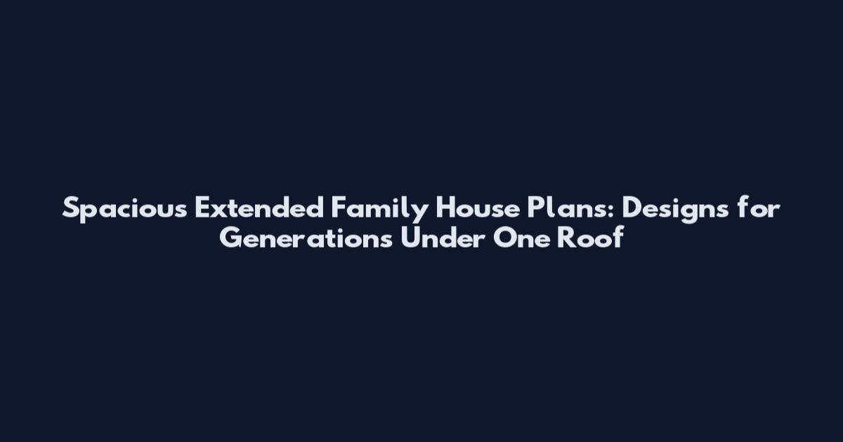 Spacious Extended Family House Plans: Designs for Generations Under One Roof