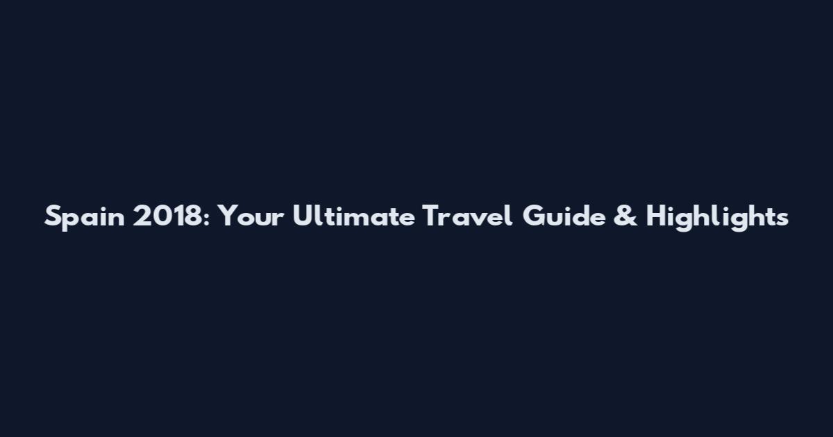 Spain 2018: Your Ultimate Travel Guide & Highlights