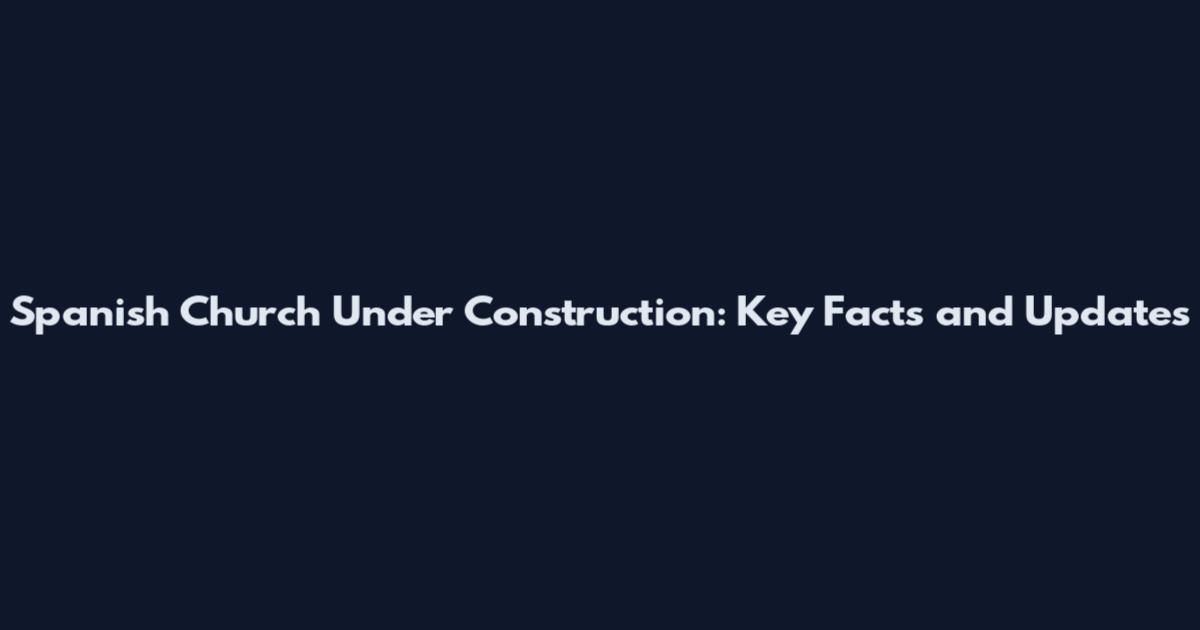 Spanish Church Under Construction: Key Facts and Updates