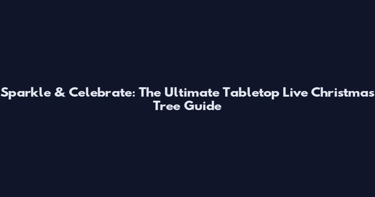 Sparkle & Celebrate: The Ultimate Tabletop Live Christmas Tree Guide