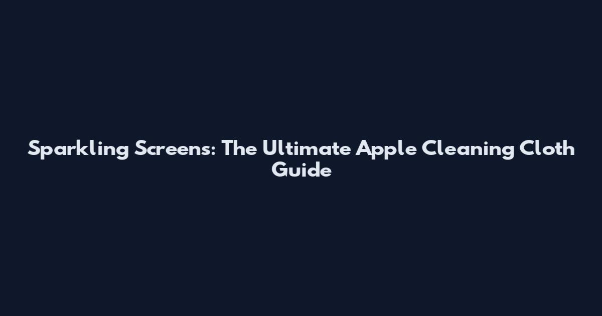 Sparkling Screens: The Ultimate Apple Cleaning Cloth Guide