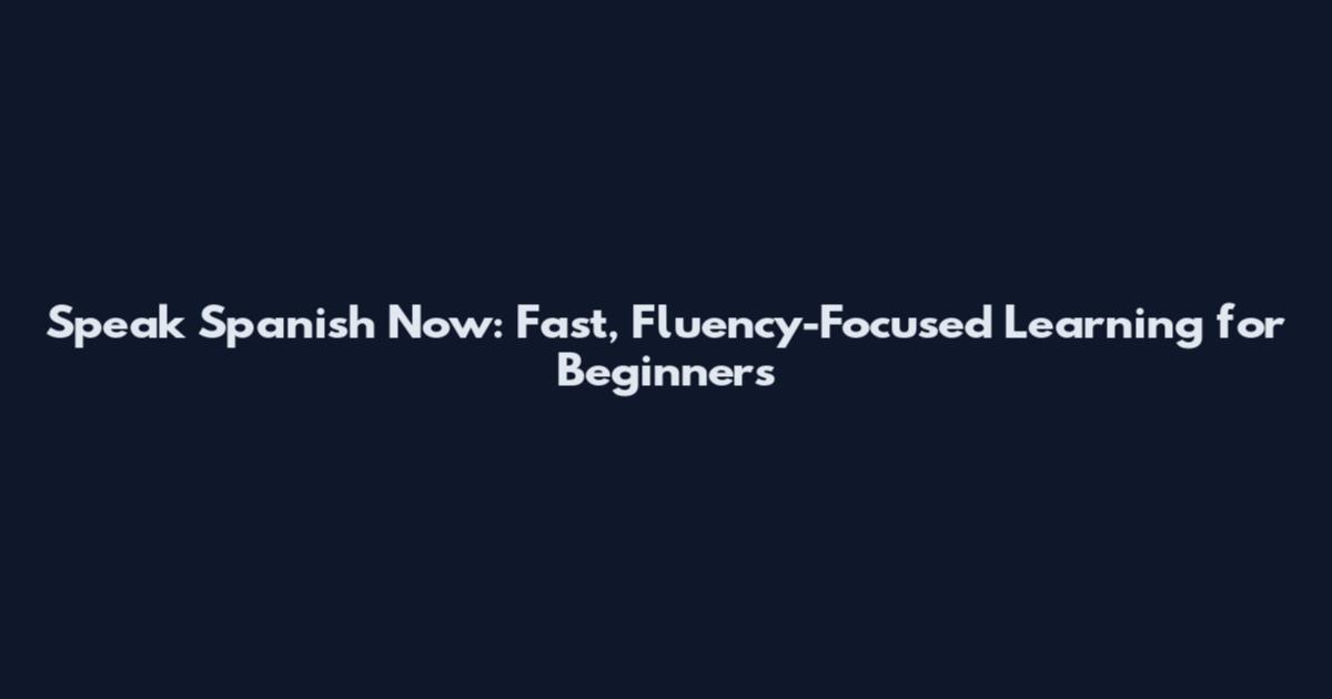 Speak Spanish Now: Fast, Fluency-Focused Learning for Beginners