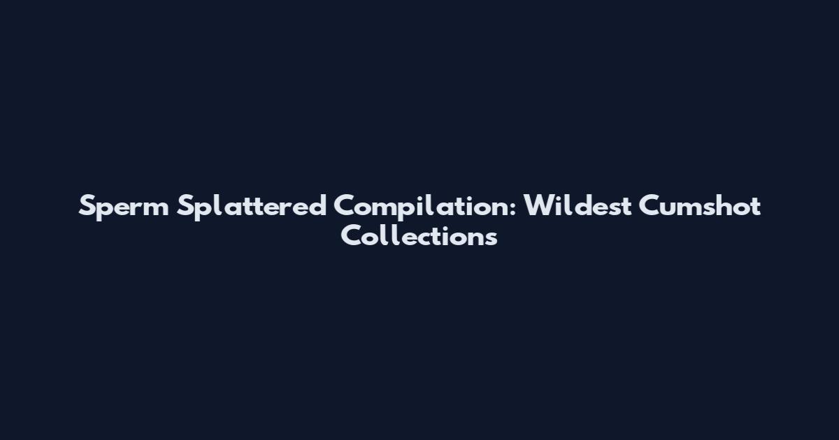 Sperm Splattered Compilation: Wildest Cumshot Collections