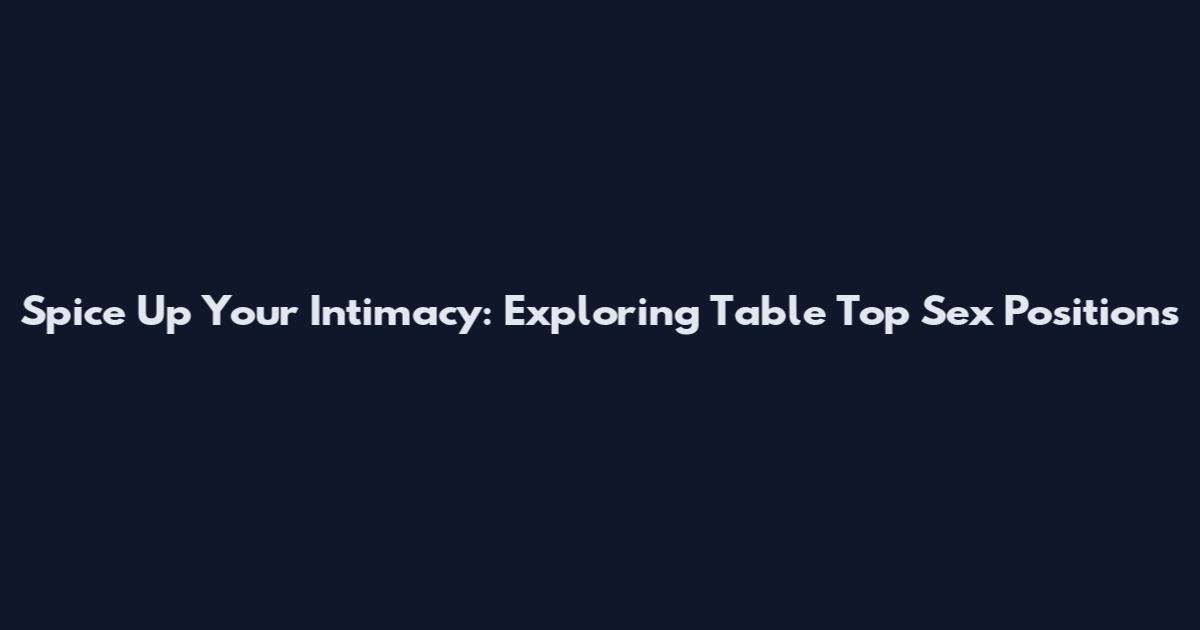 Spice Up Your Intimacy: Exploring Table Top Sex Positions