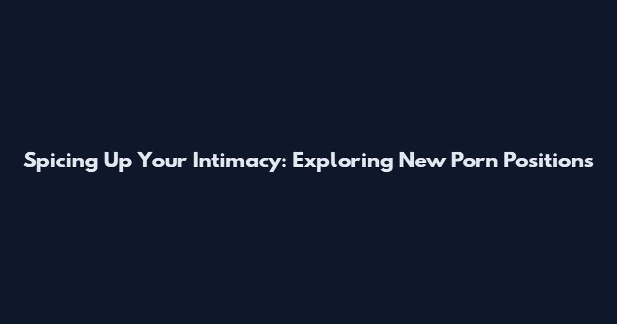 Spicing Up Your Intimacy: Exploring New Porn Positions