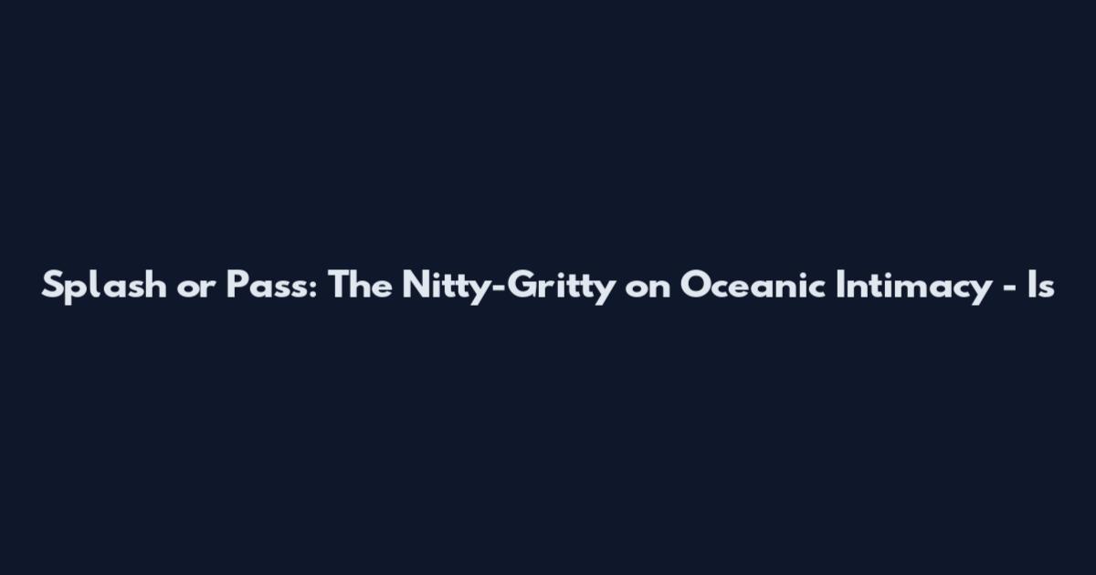 Splash or Pass: The Nitty-Gritty on Oceanic Intimacy - Is