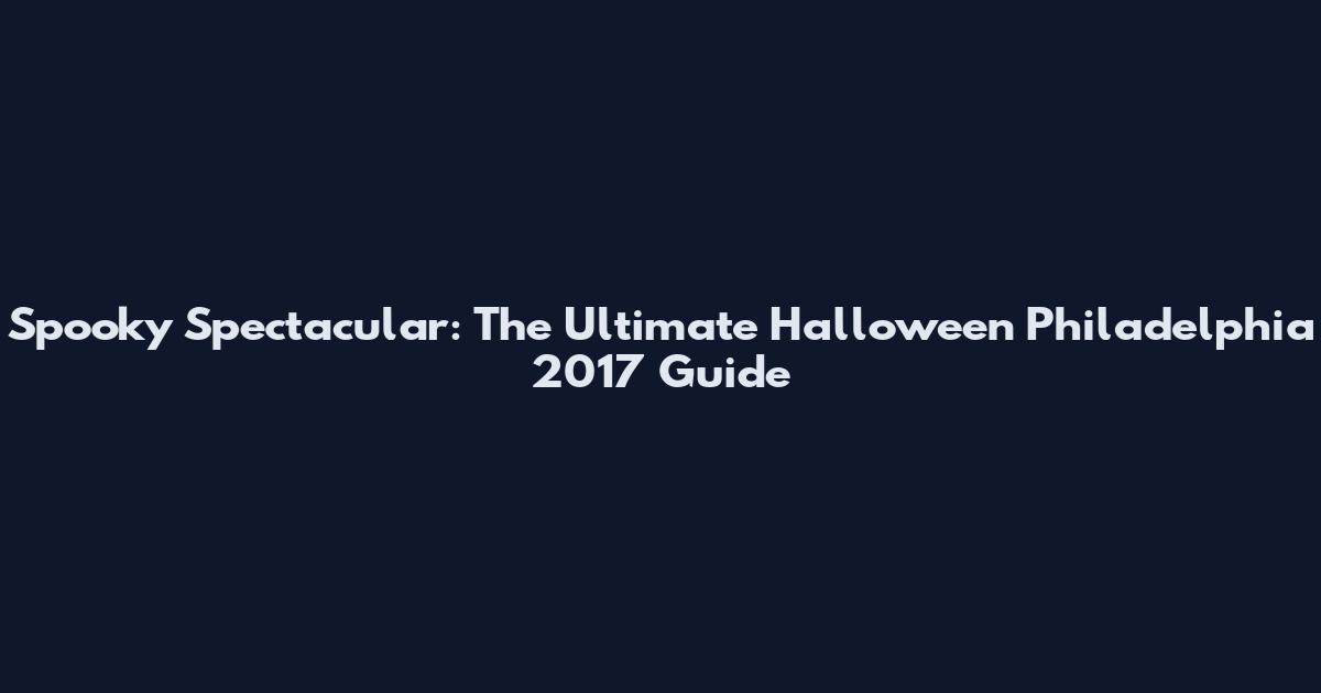 Spooky Spectacular: The Ultimate Halloween Philadelphia 2017 Guide