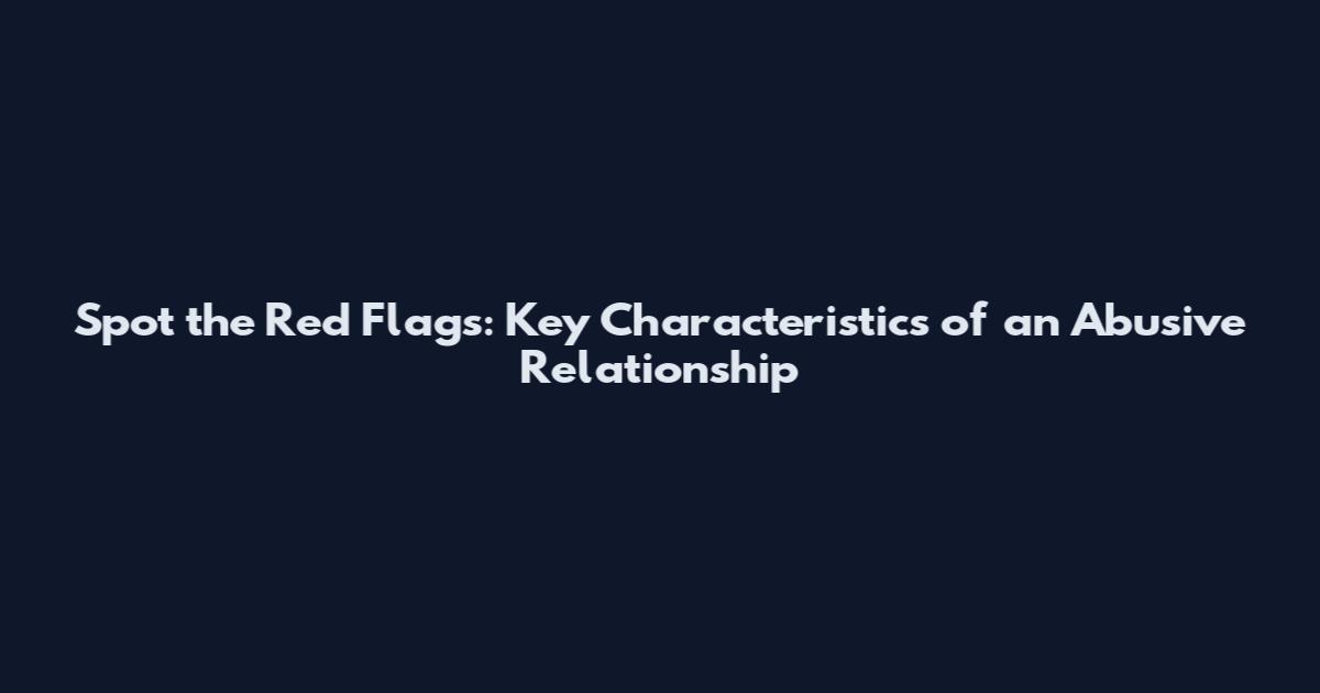 Spot the Red Flags: Key Characteristics of an Abusive Relationship
