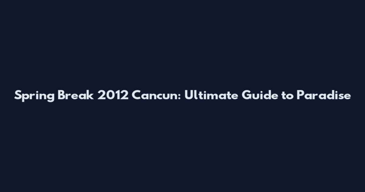 Spring Break 2012 Cancun: Ultimate Guide to Paradise