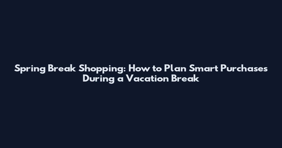 Spring Break Shopping: How to Plan Smart Purchases During a Vacation Break