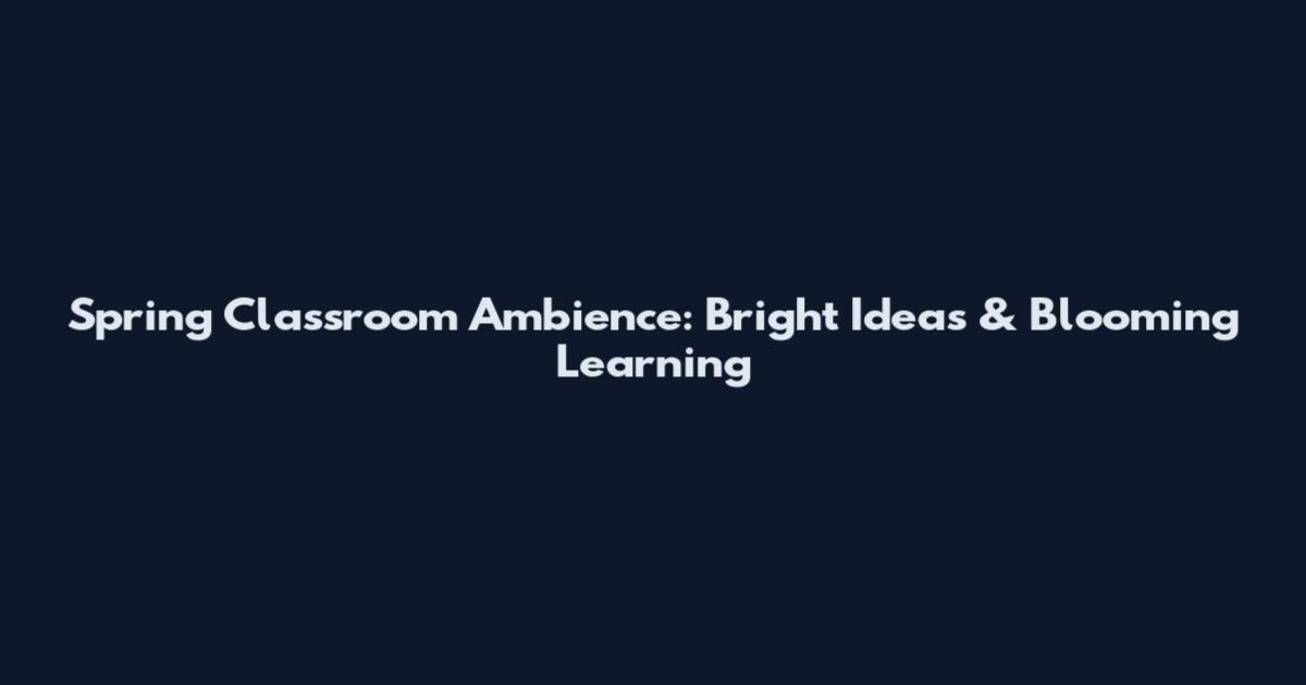 Spring Classroom Ambience: Bright Ideas & Blooming Learning