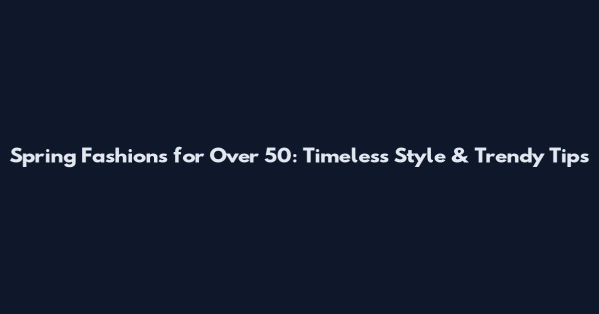 Spring Fashions for Over 50: Timeless Style & Trendy Tips