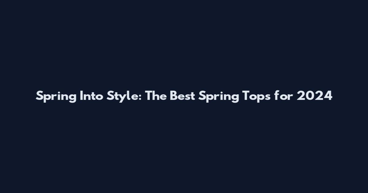 Spring Into Style: The Best Spring Tops for 2024