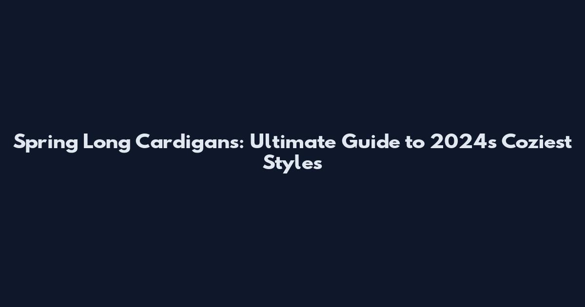 Spring Long Cardigans: Ultimate Guide to 2024's Coziest Styles