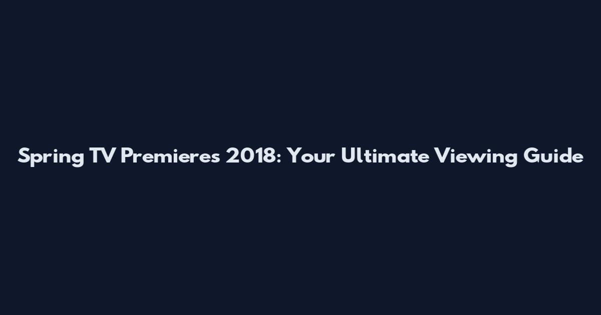 Spring TV Premieres 2018: Your Ultimate Viewing Guide