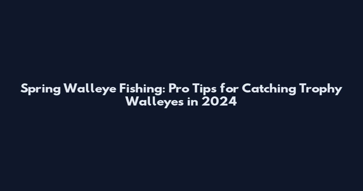 Spring Walleye Fishing: Pro Tips for Catching Trophy Walleyes in 2024