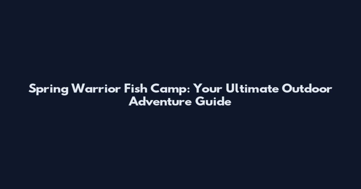Spring Warrior Fish Camp: Your Ultimate Outdoor Adventure Guide