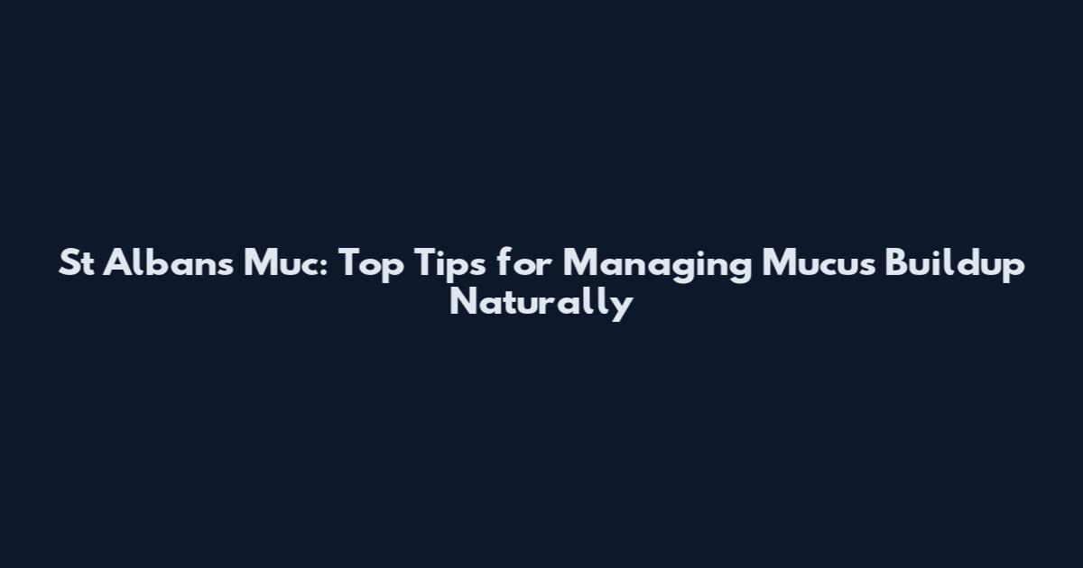 St Albans Muc: Top Tips for Managing Mucus Buildup Naturally