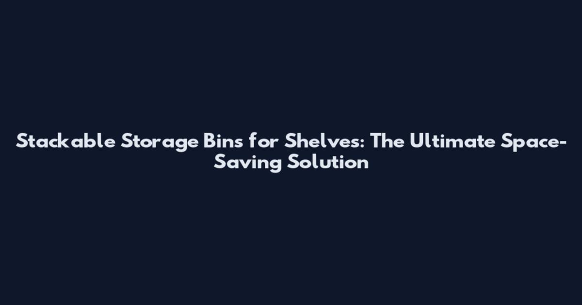 Stackable Storage Bins for Shelves: The Ultimate Space-Saving Solution
