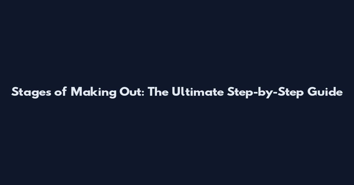 Stages of Making Out: The Ultimate Step-by-Step Guide