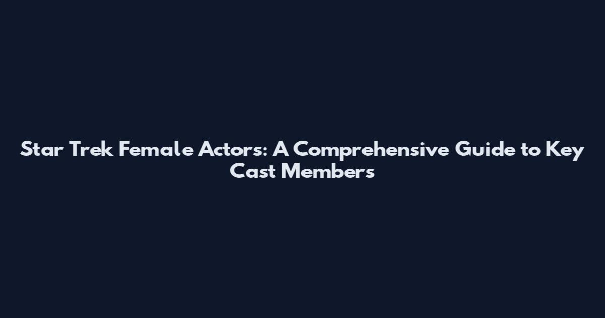 Star Trek Female Actors: A Comprehensive Guide to Key Cast Members