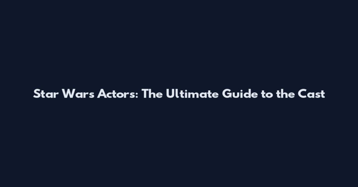 Star Wars Actors: The Ultimate Guide to the Cast