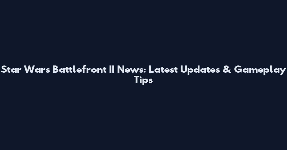 Star Wars Battlefront II News: Latest Updates & Gameplay Tips