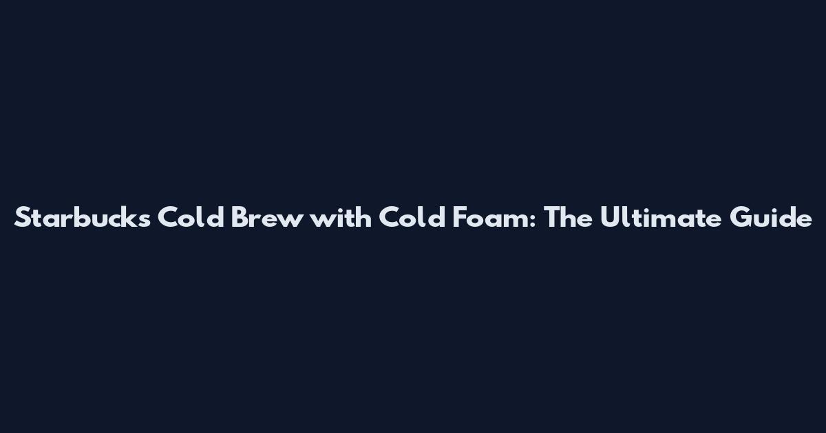Starbucks Cold Brew with Cold Foam: The Ultimate Guide
