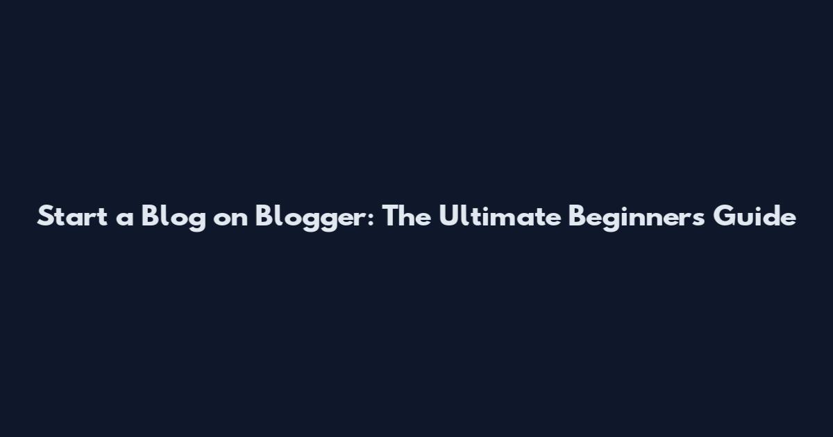 Start a Blog on Blogger: The Ultimate Beginner's Guide